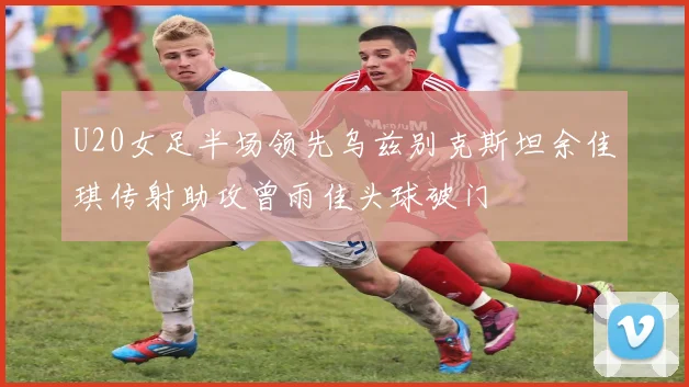 U20女足半场领先乌兹别克斯坦余佳琪传射助攻曾雨佳头球破门