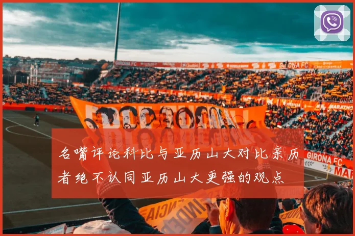 名嘴评论科比与亚历山大对比亲历者绝不认同亚历山大更强的观点