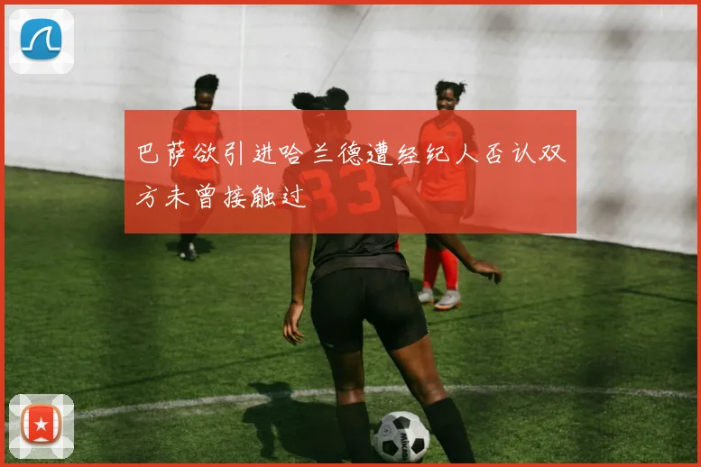巴萨欲引进哈兰德遭经纪人否认双方未曾接触过
