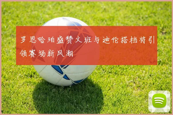 罗恩哈珀盛赞文班与迪伦搭档将引领赛场新风潮