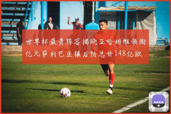 世界杯最贵阵容揭晓亚哈姆维领衔亿元萨利巴坐镇后防总价148亿欧