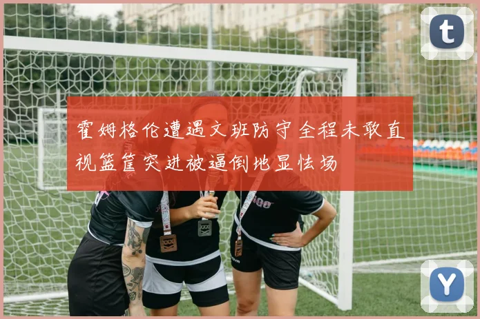 霍姆格伦遭遇文班防守全程未敢直视篮筐突进被逼倒地显怯场