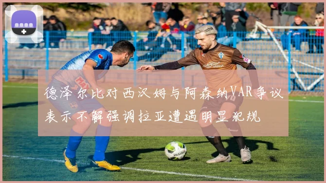 德泽尔比对西汉姆与阿森纳VAR争议表示不解强调拉亚遭遇明显犯规