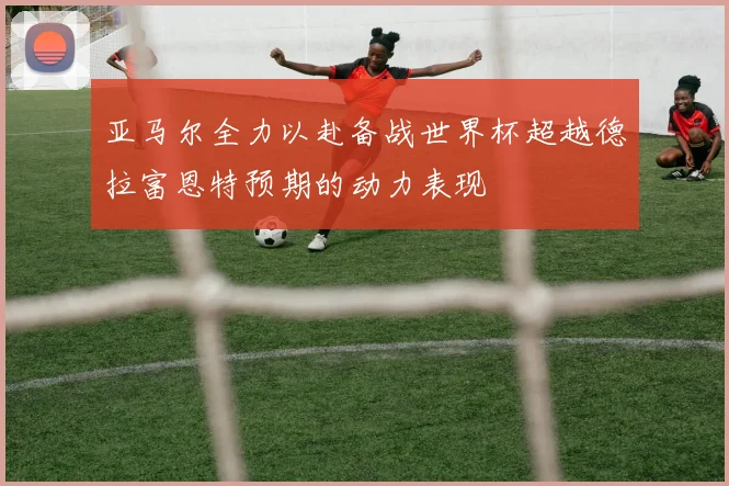 亚马尔全力以赴备战世界杯超越德拉富恩特预期的动力表现