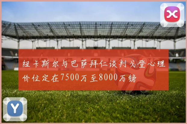 纽卡斯尔与巴萨拜仁谈判戈登心理价位定在7500万至8000万镑