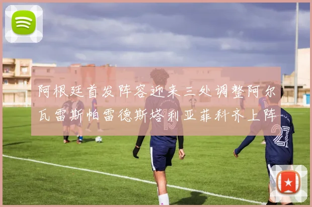 阿根廷首发阵容迎来三处调整阿尔瓦雷斯帕雷德斯塔利亚菲科齐上阵