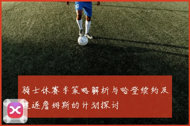 骑士休赛季策略解析与哈登续约及追逐詹姆斯的计划探讨