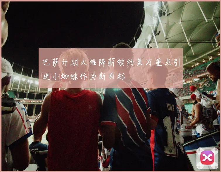巴萨计划大幅降薪续约莱万重点引进小蜘蛛作为新目标
