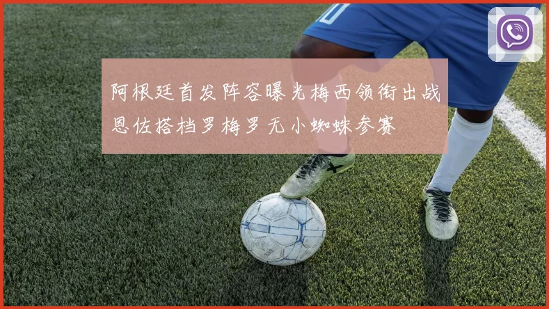 阿根廷首发阵容曝光梅西领衔出战恩佐搭档罗梅罗无小蜘蛛参赛