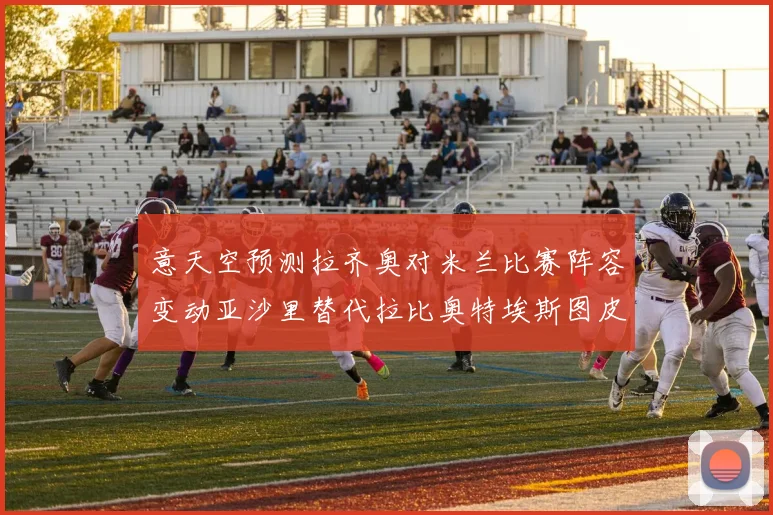 意天空预测拉齐奥对米兰比赛阵容变动亚沙里替代拉比奥特埃斯图皮尼安首发出战