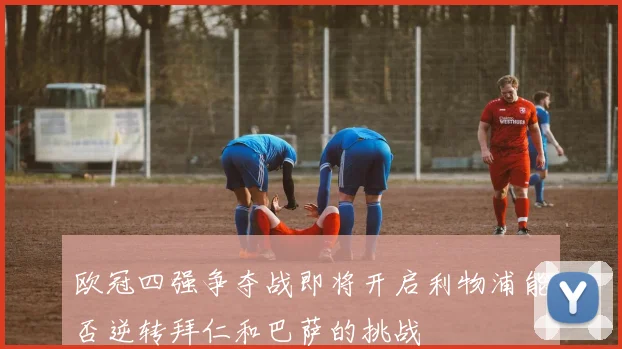 欧冠四强争夺战即将开启利物浦能否逆转拜仁和巴萨的挑战
