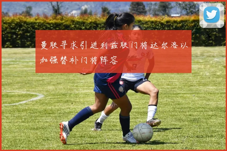 曼联寻求引进利兹联门将达尔洛以加强替补门将阵容