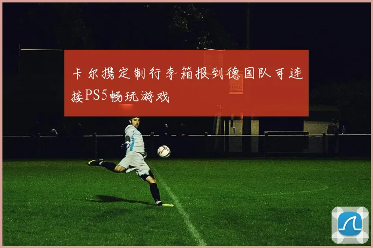 卡尔携定制行李箱报到德国队可连接PS5畅玩游戏