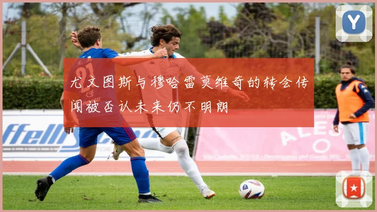 尤文图斯与穆哈雷莫维奇的转会传闻被否认未来仍不明朗