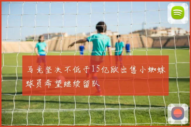 马竞坚决不低于15亿欧出售小蜘蛛球员希望继续留队