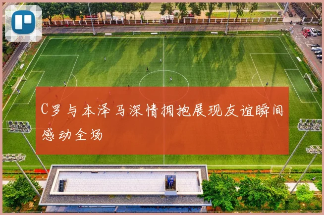 C罗与本泽马深情拥抱展现友谊瞬间感动全场