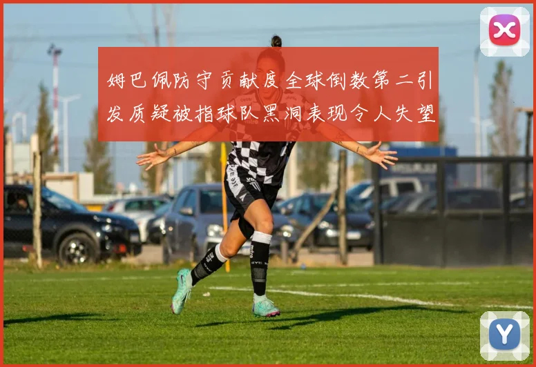 姆巴佩防守贡献度全球倒数第二引发质疑被指球队黑洞表现令人失望