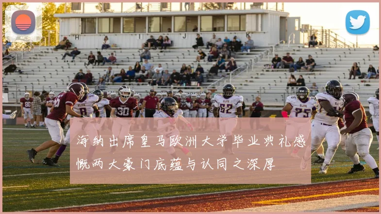 海纳出席皇马欧洲大学毕业典礼感慨两大豪门底蕴与认同之深厚
