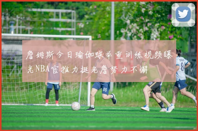 詹姆斯今日瑜伽球举重训练视频曝光NBA官推力挺老詹努力不懈
