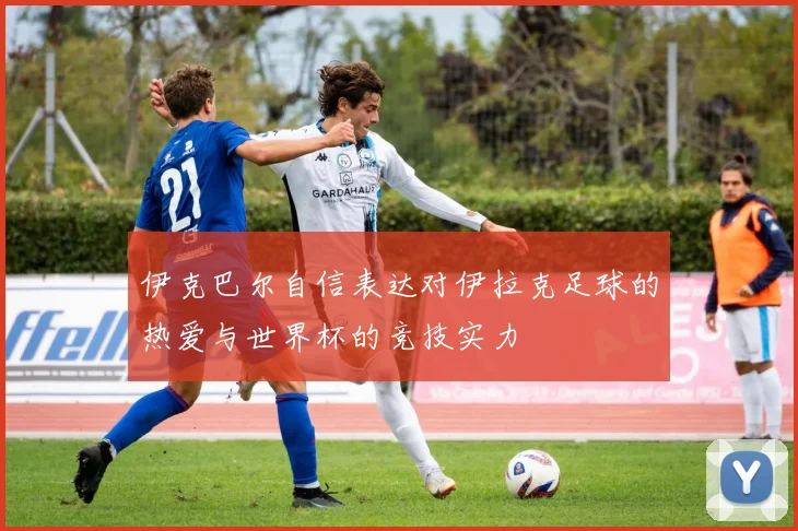 伊克巴尔自信表达对伊拉克足球的热爱与世界杯的竞技实力