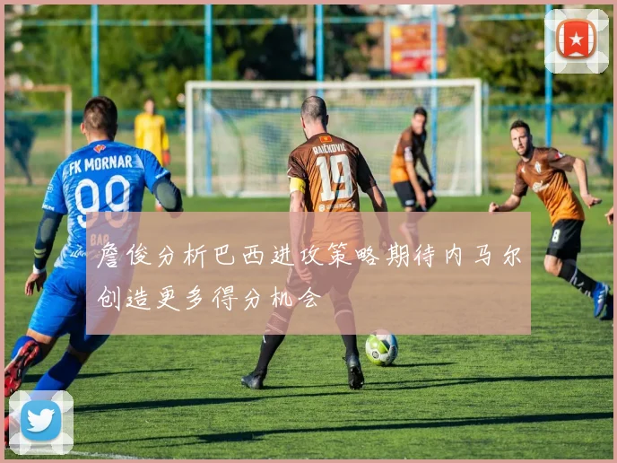 詹俊分析巴西进攻策略期待内马尔创造更多得分机会