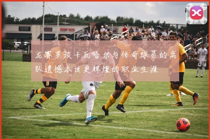 龙赛罗谈卡瓦哈尔与传奇球员的离队遗憾本该更辉煌的职业生涯