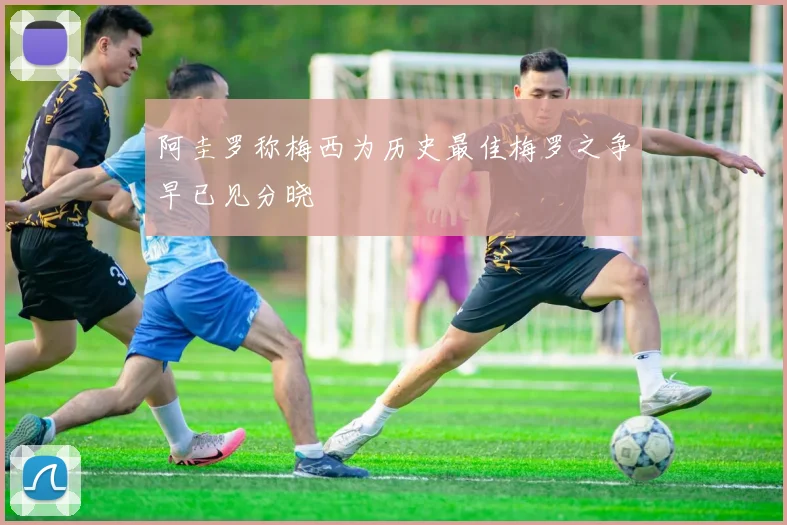 阿圭罗称梅西为历史最佳梅罗之争早已见分晓