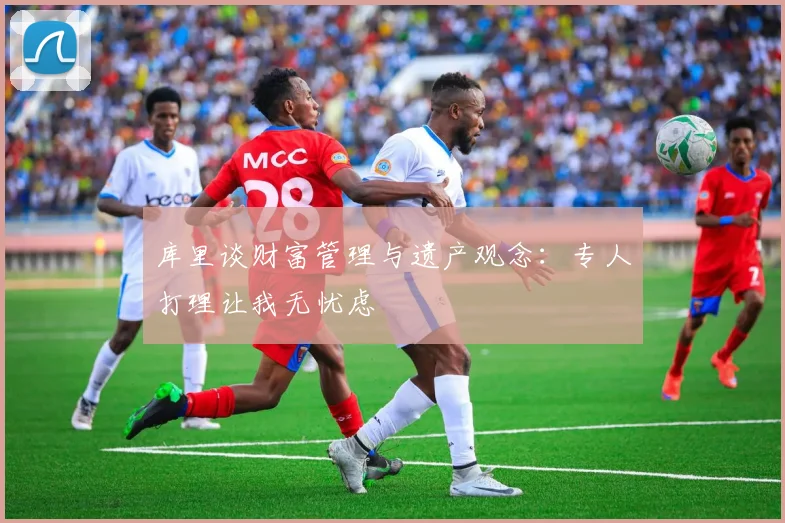 库里谈财富管理与遗产观念：专人打理让我无忧虑