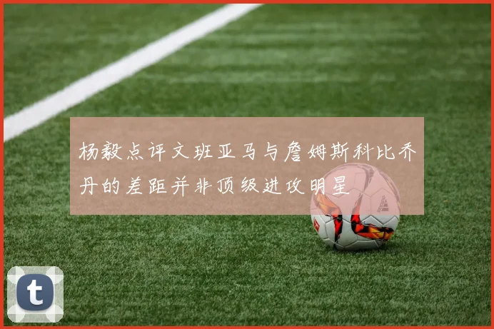 杨毅点评文班亚马与詹姆斯科比乔丹的差距并非顶级进攻明星